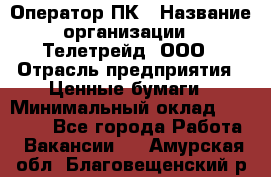 Оператор ПК › Название организации ­ Телетрейд, ООО › Отрасль предприятия ­ Ценные бумаги › Минимальный оклад ­ 40 000 - Все города Работа » Вакансии   . Амурская обл.,Благовещенский р-н